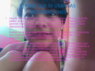 4_PARA QUE SE USAN LAS
PRESENTACIONES
• Una de las mejores herramientas que nos ofrece office es sin duda
power point, ya que al contener una gran gama de funciones nos
permite realizar desde un documento, diapositivas hasta realizar
animaciones de objetos y texto, controlando su duracion.
Existen otros programas que estan diseñados para ejercer funciones
mas avanzadas, pero no por esto power point deja de ser un
magnifico auxiliar para realizar nuestros trabajos.
Para qué sirve un programa como PowerPoint? Se puede decir que
PowerPoint es una aplicación que está dirigida fundamentalmente a
servir de apoyo en presentaciones o exposiciones de los más
diversos temas, proyectando una serie de diapositivas a través del
ordenador. Una vez diseñada una pantalla se puede convertir ésta
en una diapositiva o transparencia física para reproducirla en un
proyector tradicional, o visionarla en el ordenador.
 