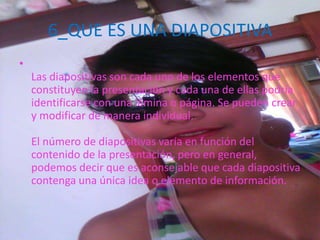 6_QUE ES UNA DIAPOSITIVA
•
Las diapositivas son cada uno de los elementos que
constituyen la presentación y cada una de ellas podría
identificarse con una lámina o página. Se pueden crear
y modificar de manera individual.
El número de diapositivas varía en función del
contenido de la presentación, pero en general,
podemos decir que es aconsejable que cada diapositiva
contenga una única idea o elemento de información.
 