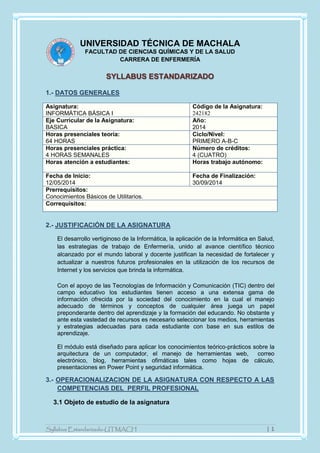 Syllabus Estandarizado-UTMACH | 1
UNIVERSIDAD TÉCNICA DE MACHALA
FACULTAD DE CIENCIAS QUÍMICAS Y DE LA SALUD
CARRERA DE ENFERMERÍA
SYLLABUS ESTANDARIZADO
1.- DATOS GENERALES
Asignatura:
INFORMÁTICA BÁSICA I
Código de la Asignatura:
242182
Eje Curricular de la Asignatura:
BASICA
Año:
2014
Horas presenciales teoría:
64 HORAS
Ciclo/Nivel:
PRIMERO A-B-C
Horas presenciales práctica:
4 HORAS SEMANALES
Número de créditos:
4 (CUATRO)
Horas atención a estudiantes: Horas trabajo autónomo:
Fecha de Inicio:
12/05/2014
Fecha de Finalización:
30/09/2014
Prerrequisitos:
Conocimientos Básicos de Utilitarios.
Correquisitos:
2.- JUSTIFICACIÓN DE LA ASIGNATURA
El desarrollo vertiginoso de la Informática, la aplicación de la Informática en Salud,
las estrategias de trabajo de Enfermería, unido al avance científico técnico
alcanzado por el mundo laboral y docente justifican la necesidad de fortalecer y
actualizar a nuestros futuros profesionales en la utilización de los recursos de
Internet y los servicios que brinda la informática.
Con el apoyo de las Tecnologías de Información y Comunicación (TIC) dentro del
campo educativo los estudiantes tienen acceso a una extensa gama de
información ofrecida por la sociedad del conocimiento en la cual el manejo
adecuado de términos y conceptos de cualquier área juega un papel
preponderante dentro del aprendizaje y la formación del educando. No obstante y
ante esta vastedad de recursos es necesario seleccionar los medios, herramientas
y estrategias adecuadas para cada estudiante con base en sus estilos de
aprendizaje.
El módulo está diseñado para aplicar los conocimientos teórico-prácticos sobre la
arquitectura de un computador, el manejo de herramientas web, correo
electrónico, blog, herramientas ofimáticas tales como hojas de cálculo,
presentaciones en Power Point y seguridad informática.
3.- OPERACIONALIZACION DE LA ASIGNATURA CON RESPECTO A LAS
COMPETENCIAS DEL PERFIL PROFESIONAL
3.1 Objeto de estudio de la asignatura
 