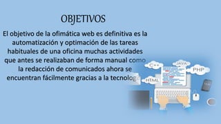 OBJETIVOS
El objetivo de la ofimática web es definitiva es la
automatización y optimación de las tareas
habituales de una oficina muchas actividades
que antes se realizaban de forma manual como
la redacción de comunicados ahora se
encuentran fácilmente gracias a la tecnología.
 