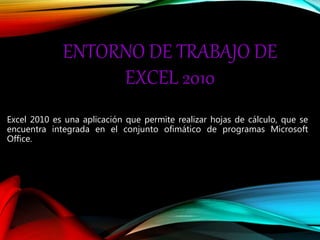 ENTORNO DE TRABAJO DE
EXCEL 2010
Excel 2010 es una aplicación que permite realizar hojas de cálculo, que se
encuentra integrada en el conjunto ofimático de programas Microsoft
Office.
 