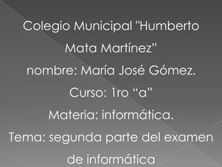 Colegio Municipal "Humberto
        Mata Martínez”
  nombre: María José Gómez.
         Curso: 1ro “a”
     Materia: informática.
Tema: segunda parte del examen
        de informática
 