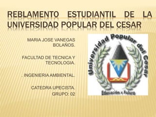 REBLAMENTO ESTUDIANTIL DE LA 
UNIVERSIDAD POPULAR DEL CESAR 
MARIA JOSE VANEGAS 
BOLAÑOS. 
FACULTAD DE TECNICA Y 
TECNOLOGIA. 
. INGENIERIA AMBIENTAL. 
CATEDRA UPECISTA. 
GRUPO: 02 
 