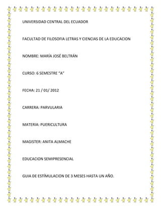 UNIVERSIDAD CENTRAL DEL ECUADOR



FACULTAD DE FILOSOFIA LETRAS Y CIENCIAS DE LA EDUCACION



NOMBRE: MARÍA JOSÉ BELTRÁN



CURSO: 6 SEMESTRE “A”



FECHA: 21 / 01/ 2012



CARRERA: PARVULARIA



MATERIA: PUERICULTURA



MAGISTER: ANITA ALMACHE



EDUCACION SEMIPRESENCIAL



GUIA DE ESTÍMULACION DE 3 MESES HASTA UN AÑO.
 