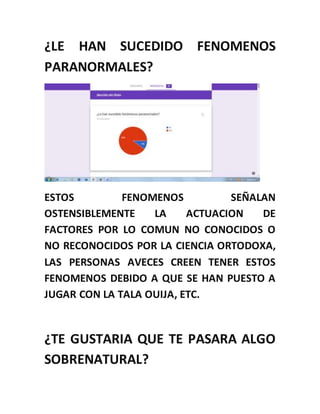 ¿LE HAN SUCEDIDO FENOMENOS
PARANORMALES?
ESTOS FENOMENOS SEÑALAN
OSTENSIBLEMENTE LA ACTUACION DE
FACTORES POR LO COMUN NO CONOCIDOS O
NO RECONOCIDOS POR LA CIENCIA ORTODOXA,
LAS PERSONAS AVECES CREEN TENER ESTOS
FENOMENOS DEBIDO A QUE SE HAN PUESTO A
JUGAR CON LA TALA OUIJA, ETC.
¿TE GUSTARIA QUE TE PASARA ALGO
SOBRENATURAL?
 