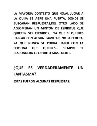 LA MAYORIA CONTESTO QUE NO;AL JUGAR A
LA OUIJA SE ABRE UNA PUERTA, DONDE SE
BUSCARAN RESPUESTAS,DEL OTRO LADO SE
AGLOMERAN UN MINTON DE ESPIRITUS QUE
QUIEREN SER ELEGIDOS… YA QUE SI QUIERES
HABLAR CON ALGUN FAMILIAR, NO SUCEDERA,
YA QUE NUNCA SE PODRA HABLR CON LA
PERSONA QUE QUIERES… SIEMPRE TE
RESPONDERA EL ESPIRITU MAS FUERTE.
¿QUE ES VERDADERAMENTE UN
FANTASMA?
ESTAS FUERON ALGUNAS RESPUESTAS:
 
