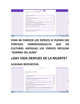 PARA MI PARECER LOS ESPEJOS SI PUEDEN SER
PORTALES DIMENSIONALES;YA QUE EN
CULTURAS ANTIGUAS LOS ESPEJOS REFLEJAN
“SOMBRA DEL ALMA”
¿HAY VIDA DESPUES DE LA MUERTE?
ALGUNAS RESPUESTAS:
 