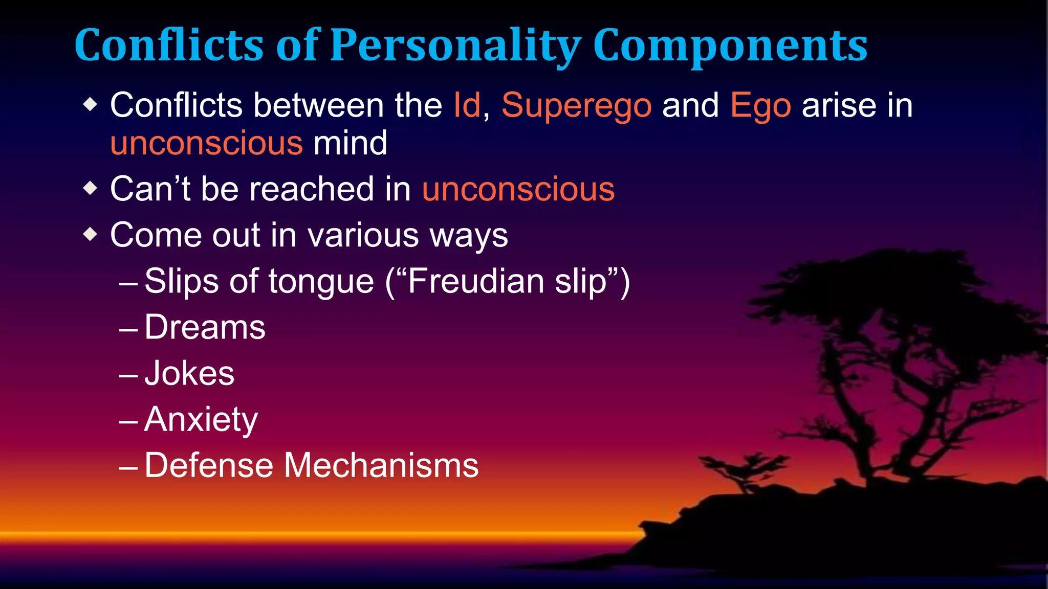 Conflicts of Personality Components
 Conflicts between the Id, Superego and Ego arise in
unconscious mind
 Can’t be reached in unconscious
 Come out in various ways
– Slips of tongue (“Freudian slip”)
– Dreams
– Jokes
– Anxiety
– Defense Mechanisms

 