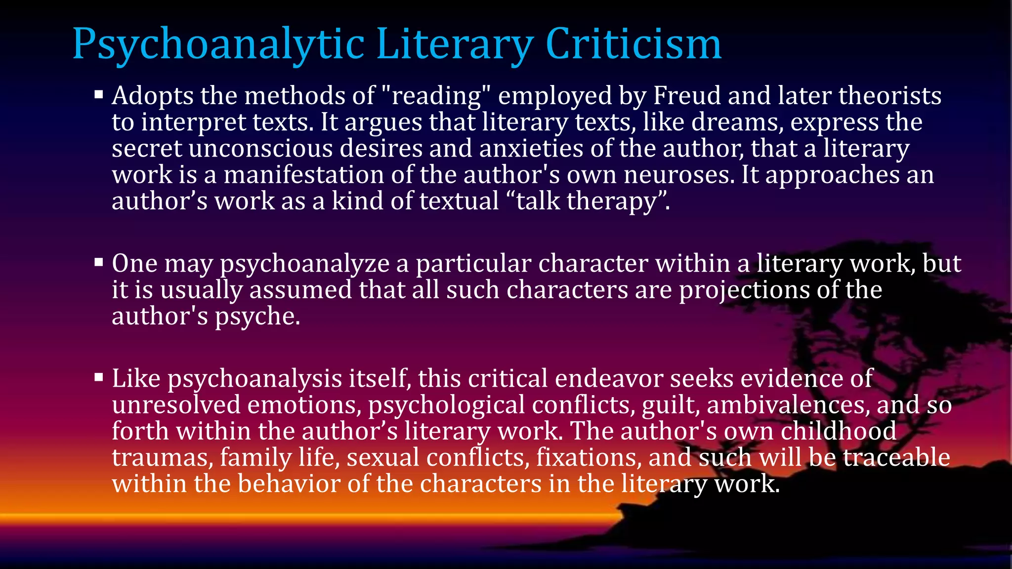 Psychoanalytic Literary Criticism
 Adopts the methods of "reading" employed by Freud and later theorists
to interpret texts. It argues that literary texts, like dreams, express the
secret unconscious desires and anxieties of the author, that a literary
work is a manifestation of the author's own neuroses. It approaches an
author’s work as a kind of textual “talk therapy”.

 One may psychoanalyze a particular character within a literary work, but
it is usually assumed that all such characters are projections of the
author's psyche.
 Like psychoanalysis itself, this critical endeavor seeks evidence of
unresolved emotions, psychological conflicts, guilt, ambivalences, and so
forth within the author’s literary work. The author's own childhood
traumas, family life, sexual conflicts, fixations, and such will be traceable
within the behavior of the characters in the literary work.

 