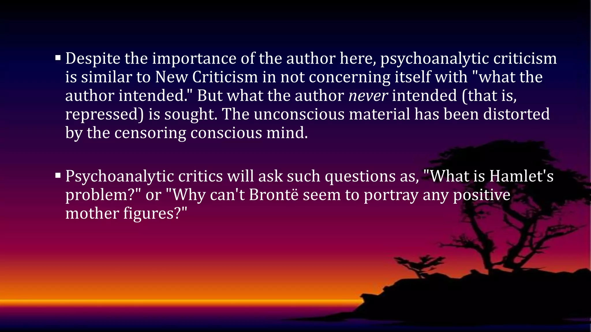  Despite the importance of the author here, psychoanalytic criticism
is similar to New Criticism in not concerning itself with "what the
author intended." But what the author never intended (that is,
repressed) is sought. The unconscious material has been distorted
by the censoring conscious mind.
 Psychoanalytic critics will ask such questions as, "What is Hamlet's
problem?" or "Why can't Brontë seem to portray any positive
mother figures?"

 