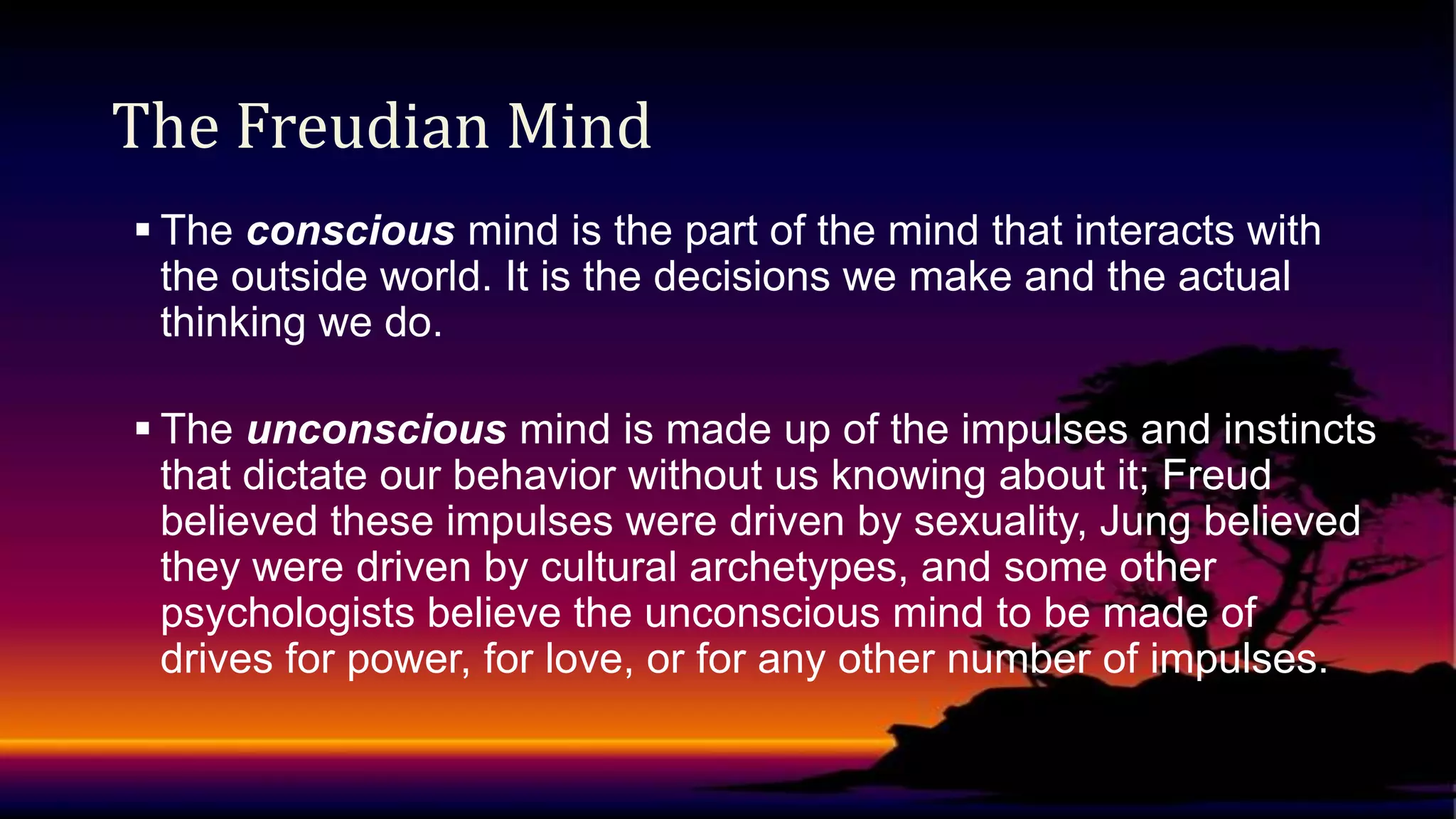The Freudian Mind
 The conscious mind is the part of the mind that interacts with
the outside world. It is the decisions we make and the actual
thinking we do.
 The unconscious mind is made up of the impulses and instincts
that dictate our behavior without us knowing about it; Freud
believed these impulses were driven by sexuality, Jung believed
they were driven by cultural archetypes, and some other
psychologists believe the unconscious mind to be made of
drives for power, for love, or for any other number of impulses.

 