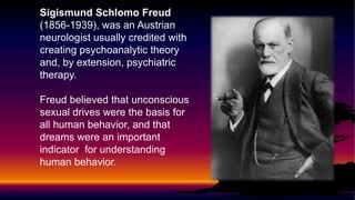 Sigismund Schlomo Freud
(1856-1939), was an Austrian
neurologist usually credited with
creating psychoanalytic theory
and, by extension, psychiatric
therapy.
Freud believed that unconscious
sexual drives were the basis for
all human behavior, and that
dreams were an important
indicator for understanding
human behavior.

 