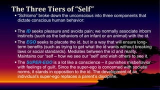 The Three Tiers of “Self”

 “Schlomo” broke down the unconscious into three components that
dictate conscious human behavior:
 The ID seeks pleasure and avoids pain; we normally associate inborn
instincts (such as the behaviors of an infant or an animal) with the id.
 The EGO seeks to placate the id, but in a way that will ensure longterm benefits (such as trying to get what the id wants without breaking
laws or social standards). Mediates between the id and reality.
Maintains our “self – how we see our “self” and wish others to see it.
 The SUPER-EGO is a lot like a conscience – it punishes misbehavior
with feelings of guilt. Since the super-ego is concerned with societal
norms, it stands in opposition to the id. The development of an
individual’s super-ego replaces a parent’s discipline.

 