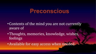 Preconscious
• Contents of the mind you are not currently
aware of
• Thoughts, memories, knowledge, wishes,
feelings
• Available for easy access when needed

 