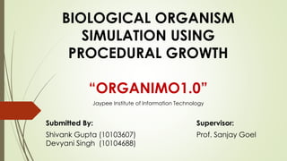 BIOLOGICAL ORGANISM
SIMULATION USING
PROCEDURAL GROWTH
“ORGANIMO1.0”
Submitted By: Supervisor:
Shivank Gupta (10103607) Prof. Sanjay Goel
Devyani Singh (10104688)
Jaypee Institute of Information Technology
 