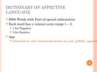 DICTIONARY OF AFFECTIVE
LANGUAGE
 9000 Words with Part-of-speech information
 Each word has a valance score range 1 – 3.
 1 for Negative
 3 for Positive
 App
 http://sail.usc.edu/~kazemzad/emotion_in_text_cgi/DAL_app/inde
22
 