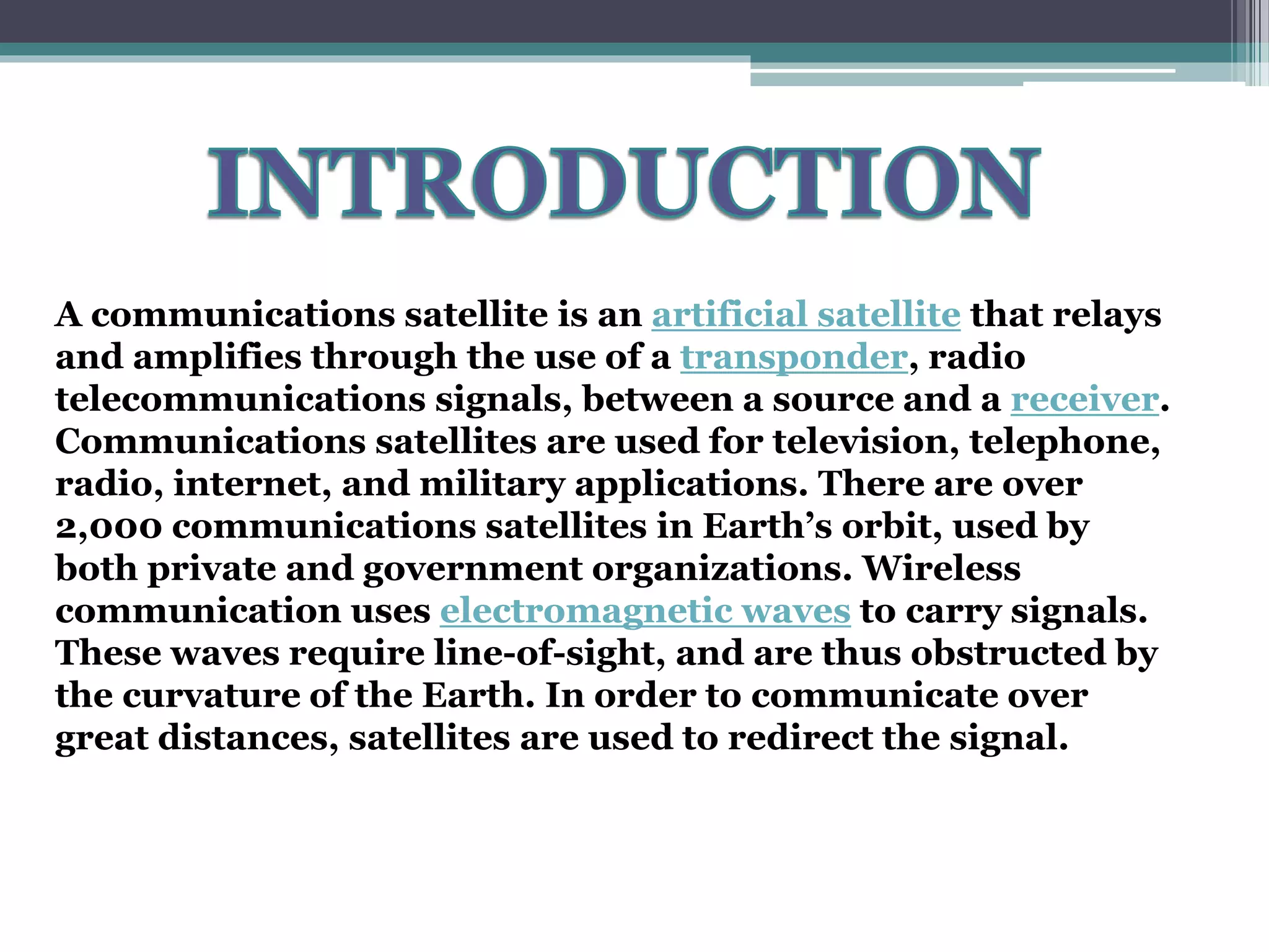 A communications satellite is an artificial satellite that relays
and amplifies through the use of a transponder, radio
telecommunications signals, between a source and a receiver.
Communications satellites are used for television, telephone,
radio, internet, and military applications. There are over
2,000 communications satellites in Earth’s orbit, used by
both private and government organizations. Wireless
communication uses electromagnetic waves to carry signals.
These waves require line-of-sight, and are thus obstructed by
the curvature of the Earth. In order to communicate over
great distances, satellites are used to redirect the signal.
 