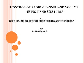 CONTROL OF RADIO CHANNEL AND VOLUME
USING HAND GESTURES
AT
GEETHANJALI COLLEGE OF ENGINEERING AND TECHNOLOGY
By
M. Manoj Joshi
 