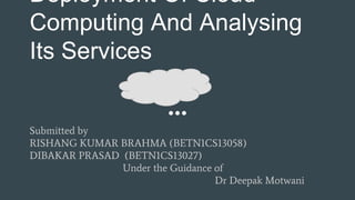 Deployment Of Cloud
Computing And Analysing
Its Services
Submitted by
RISHANG KUMAR BRAHMA (BETN1CS13058)
DIBAKAR PRASAD (BETN1CS13027)
Under the Guidance of
Dr Deepak Motwani
 