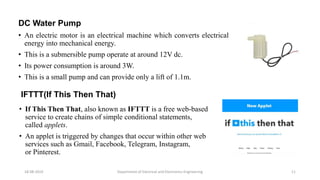 DC Water Pump
• An electric motor is an electrical machine which converts electrical
energy into mechanical energy.
• This is a submersible pump operate at around 12V dc.
• Its power consumption is around 3W.
• This is a small pump and can provide only a lift of 1.1m.
Department of Electrical and Electronics Engineering 1118-08-2019
IFTTT(If This Then That)
• If This Then That, also known as IFTTT is a free web-based
service to create chains of simple conditional statements,
called applets.
• An applet is triggered by changes that occur within other web
services such as Gmail, Facebook, Telegram, Instagram,
or Pinterest.
 