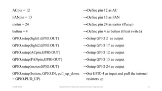 ACpin = 12
FANpin = 13
motor = 24
button = 4
GPIO.setup(light1,GPIO.OUT)
GPIO.setup(light2,GPIO.OUT)
GPIO.setup(ACpin,GPIO.OUT)
GPIO.setup(FANpin,GPIO.OUT)
GPIO.setup(motor,GPIO.OUT)
GPIO.setup(button, GPIO.IN, pull_up_down
= GPIO.PUD_UP)
18-08-2019 Department of Electrical and Electronics Engineering 15
→Define pin 12 as AC
→Define pin 13 as FAN
→Define pin 24 as motor (Pump)
→Define pin 4 as button (Float switch)
→Setup GPIO 2 as output
→Setup GPIO 17 as output
→Setup GPIO 12 as output
→Setup GPIO 13 as output
→Setup GPIO 24 as output
→Set GPIO 4 as input and pull the internal
resistors up
 