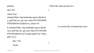 print(a)
if(a!='0'):
while True:
urlopen('http://olp.madmaker.space/olp/devic
e_push?device_api_key=6dcc78313853af003
91f9f3d603431a2&device_status=0')
k=urlopen('http://olp.madmaker.space/olp/de
vice_pull?device_api_key=6dcc78313853af0
0391f9f3d603431a2').read().split('<br/>')[0].s
plit(' ')[-1]
if(k=='0'):
break
18-08-2019 Department of Electrical and Electronics Engineering 17
→Print the status present in a
}
to execute the command just once
}
 
