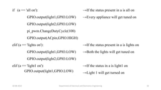 if (a == 'all on'):
GPIO.output(light1,GPIO.LOW)
GPIO.output(light2,GPIO.LOW)
pi_pwm.ChangeDutyCycle(100)
GPIO.output(ACpin,GPIO.HIGH)
elif (a == 'lights on'):
GPIO.output(light1,GPIO.LOW)
GPIO.output(light2,GPIO.LOW)
elif (a == 'light1 on'):
GPIO.output(light1,GPIO.LOW)
18-08-2019 Department of Electrical and Electronics Engineering 18
→If the status present in a is all on
→Every appliance will get tuned on
→If the status present in a is lights on
→Both the lights will get tuned on
→If the status in a is light1 on
→Light 1 will get turned on
 