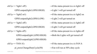 elif (a == 'light1 off'):
GPIO.output(light1,GPIO.HIGH)
elif (a == 'light2 on'):
GPIO.output(light2,GPIO.LOW)
elif (a == 'light2 off'):
GPIO.output(light2,GPIO.HIGH)
elif (a == 'lights off'):
GPIO.output(light1,GPIO.HIGH)
GPIO.output(light2,GPIO.HIGH)
elif (a == 'FAN A'):
pi_pwm.ChangeDutyCycle(50)
18-08-2019 Department of Electrical and Electronics Engineering 19
→If the status present in a is light1 off
→Light 1 will get turned off
→If the status present in a is light2 on
→Light 2 will get turned on
→If the status present in a is light2 off
→Light 2 will get turned off
→If the status present in a is lights off
→Both the Lights will get turned off
→If the status present in a is FAN A
→Fan will run at 50% duty cycle
 