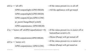 elif (a == 'all off'):
GPIO.output(light1,GPIO.HIGH)
GPIO.output(light2,GPIO.HIGH)
GPIO.output(ACpin,GPIO.LOW)
pi_pwm.ChangeDutyCycle(0)
GPIO.output(motor, GPIO.HIGH)
if (a =='motor off' orGPIO.input(button)==0):
GPIO.output(motor,GPIO.HIGH)
elif (a == 'motor on'):
GPIO.output(motor, GPIO.LOW)
18-08-2019 Department of Electrical and Electronics Engineering 21
→If the status present in a is all off
→All the appliances will get tuned
→If the status present in a is motor off or
button(float switch is 0)
→Motor (Pump) will get turned off
→If the status present in a is motor on
→Motor (Pump) will get tuned on
 