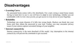 Disadvantages
• Learning Curve
An automated home comes with a few drawbacks. For a start, owing a smart house means
having to learn how to use it. you will have to adapt to new technology, whether you are
comfortable with it or not. once you do, you get access to every device at your fingertips.
• Reliability
Technology can create disasters if it falls into wrong hands. Hackers can break into your
home once they obtain the password to your lock. Further, you may encounter privacy
issues if your camera captures unwanted footage of your neighbor.
• Internet connectivity
Internet connectivity is the main drawback of this model. Any interruption in the internet
connectivity will prevent the commands to get executed.
Department of Electrical and Electronics Engineering 2418-08-2019
 