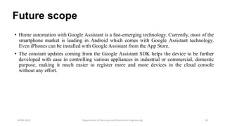 Future scope
• Home automation with Google Assistant is a fast-emerging technology. Currently, most of the
smartphone market is leading in Android which comes with Google Assistant technology.
Even iPhones can be installed with Google Assistant from the App Store.
• The constant updates coming from the Google Assistant SDK helps the device to be further
developed with ease in controlling various appliances in industrial or commercial, domestic
purpose, making it much easier to register more and more devices in the cloud console
without any effort.
Department of Electrical and Electronics Engineering 2618-08-2019
 