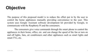 Objective
The purpose of this proposed model is to reduce the effort put in by the user to
control the home appliances manually providing convenience to the user. This
system uses Google Assistant software development kit provided by Google, to
communicate with the Raspberry Pi and the consumers.
The consumers give voice commands through the smart phone to control the
appliances in their home, office, etc. and can change the speed of the fan or turn on
and off lights, fans, air conditioners and other appliances such as smart lights and
smart TVs, etc.
Department of Electrical and Electronics Engineering 318-08-2019
 