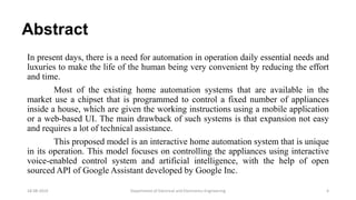 Abstract
In present days, there is a need for automation in operation daily essential needs and
luxuries to make the life of the human being very convenient by reducing the effort
and time.
Most of the existing home automation systems that are available in the
market use a chipset that is programmed to control a fixed number of appliances
inside a house, which are given the working instructions using a mobile application
or a web-based UI. The main drawback of such systems is that expansion not easy
and requires a lot of technical assistance.
This proposed model is an interactive home automation system that is unique
in its operation. This model focuses on controlling the appliances using interactive
voice-enabled control system and artificial intelligence, with the help of open
sourced API of Google Assistant developed by Google Inc.
Department of Electrical and Electronics Engineering 418-08-2019
 