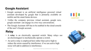Google Assistant
• Google assistant is an artificial intelligence powered virtual
assistant developed by google that is primarily available on
mobile and the smart home devices.
• Unlike the company previous virtual assistant, google now,
google assistant can engage in a two way conversations.
• The Google Assistant API has to be enabled in the cloud console
of the user’s Google account.
Department of Electrical and Electronics Engineering 8
Relay
• A relay is an electrically operated switch. Many relays use
an electromagnet to mechanically operate a switch.
• An active relay is employed here rather than active high to
reduce the errors caused by interference. if we use active high
noise will add in addition to interference.
18-08-2019
 
