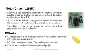 Motor Driver (L293D)
• L293D is a high current dual motor driver Integrated Circuit and
capable of driving load having current up to 1A at the voltage
ranging from 4.5V to 36V.
• L-293D has to built-in H-Bridge driver circuits to control two
DC motors in both clockwise and counter clockwise direction.
• This driver is used in our project to run the fan and air
conditioner in our proposed project
Department of Electrical and Electronics Engineering 9
DC Motor
• An electric motor is an electrical machine which converts electrical
energy into mechanical energy.
• DC motors can operate directly from rechargeable batteries.
• A DC motor is used as a fan in this proposed project.
18-08-2019
 