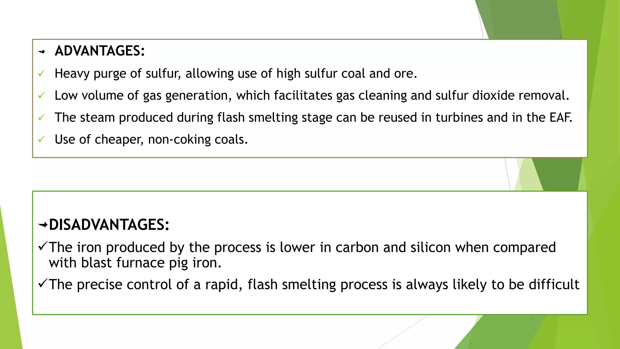 ADVANTAGES:
 Heavy purge of sulfur, allowing use of high sulfur coal and ore.
 Low volume of gas generation, which facilitates gas cleaning and sulfur dioxide removal.
 The steam produced during flash smelting stage can be reused in turbines and in the EAF.
 Use of cheaper, non-coking coals.
DISADVANTAGES:
The iron produced by the process is lower in carbon and silicon when compared
with blast furnace pig iron.
The precise control of a rapid, flash smelting process is always likely to be difficult
 