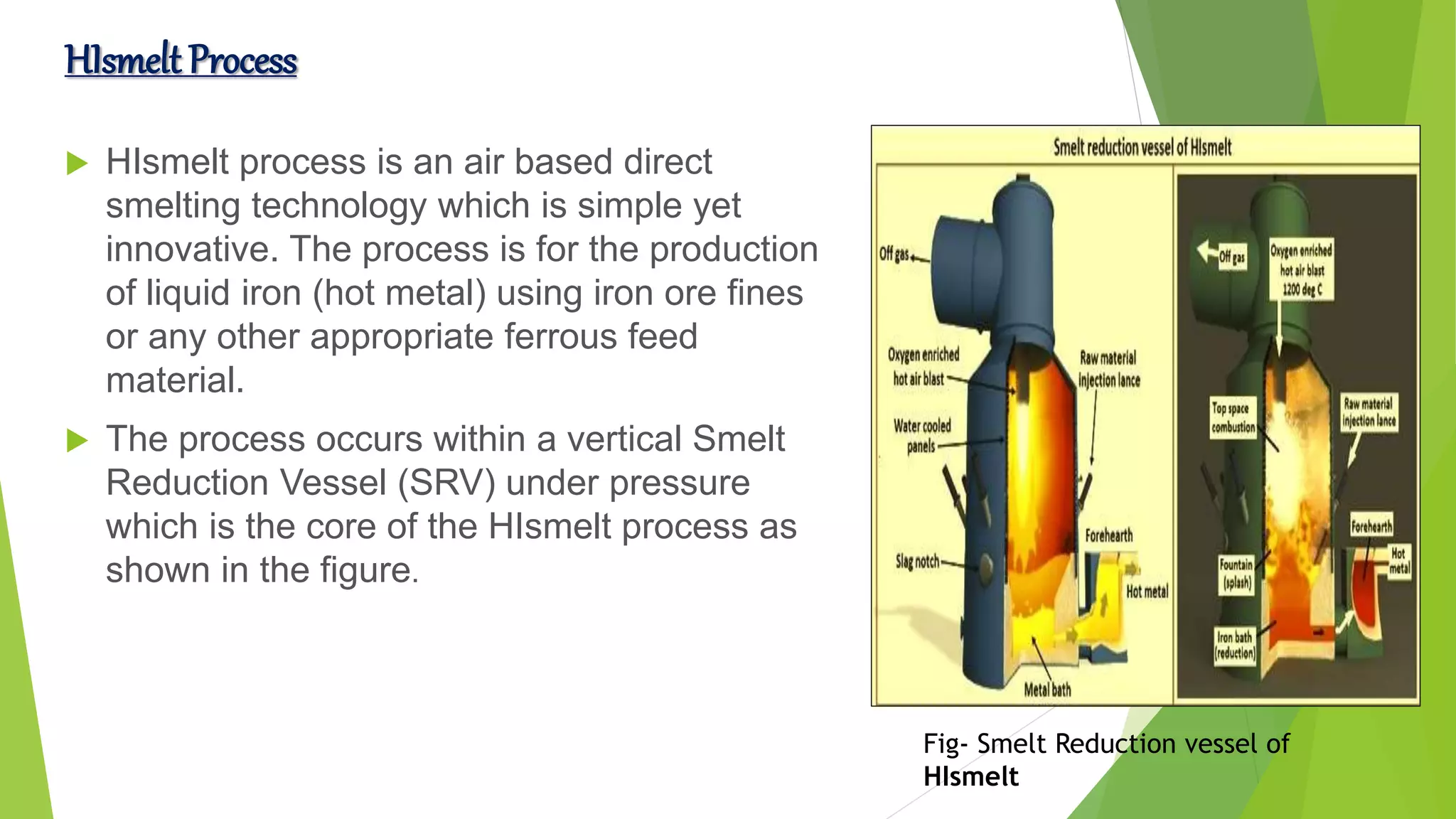 HIsmelt Process
 HIsmelt process is an air based direct
smelting technology which is simple yet
innovative. The process is for the production
of liquid iron (hot metal) using iron ore fines
or any other appropriate ferrous feed
material.
 The process occurs within a vertical Smelt
Reduction Vessel (SRV) under pressure
which is the core of the HIsmelt process as
shown in the figure.
Fig- Smelt Reduction vessel of
HIsmelt
 