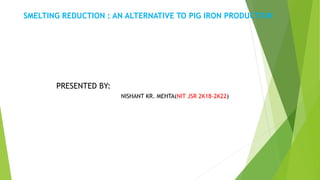 SMELTING REDUCTION : AN ALTERNATIVE TO PIG IRON PRODUCTION
PRESENTED BY:
NISHANT KR. MEHTA(NIT JSR 2K18-2K22)