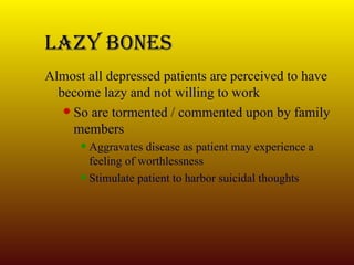 Lazy Bones Almost all depressed patients are perceived to have become lazy and not willing to work So are tormented / commented upon by family members Aggravates disease as patient may experience a feeling of worthlessness Stimulate patient to harbor suicidal thoughts 
