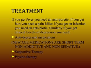 Treatment If you get fever you need an anti-pyretic, if you get hurt you need a pain-killer. If you get an infection you need an anti-biotic. Similarly if you get clinical Levels of depression you need: Anti-depressant medications (NEW AGE MEDICATIONS ARE SHORT TERM NON-ADDICTIVE AND NON-SEDATIVE.) Supportive Therapy Psycho-therapy 