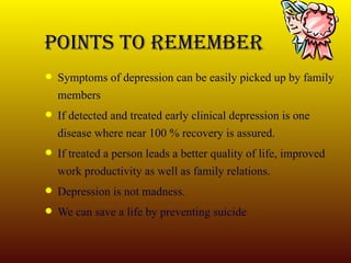 POINTS TO REMEMBER Symptoms of depression can be easily picked up by family members If detected and treated early clinical depression is one disease where near 100 % recovery is assured. If treated a person leads a better quality of life, improved work productivity as well as family relations. Depression is not madness. We can save a life by preventing suicide 