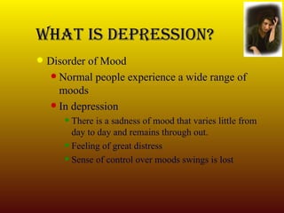 What Is Depression? Disorder of Mood Normal people experience a wide range of  moods In depression There is a sadness of mood that varies little from day to day and remains through out. Feeling of great distress Sense of control over moods swings is lost 