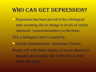 Who Can Get Depression? Depression has been proved to be a biological state occurring due to change in levels of certain chemicals  (neurotransmitters) in the brain. This is biological state is caused by: Genetic predisposition / Hereditary Factors: People will with family history of severe depressive episodes are at higher risk to fall prey to even minor life stress. 