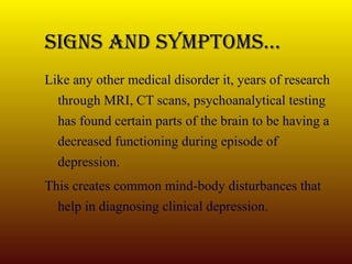 Signs And Symptoms… Like any other medical disorder it, years of research through MRI, CT scans, psychoanalytical testing has found certain parts of the brain to be having a decreased functioning during episode of depression. This creates common mind-body disturbances that help in diagnosing clinical depression.  