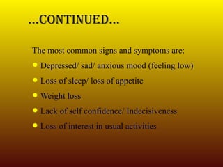 … Continued… The most common signs and symptoms are: Depressed/ sad/ anxious mood (feeling low) Loss of sleep/ loss of appetite Weight loss Lack of self confidence/ Indecisiveness Loss of interest in usual activities 