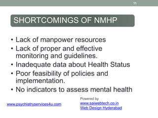 11
SHORTCOMINGS OF NMHP
• Lack of manpower resources
• Lack of proper and effective
monitoring and guidelines.
• Inadequate data about Health Status
• Poor feasibility of policies and
implementation.
• No indicators to assess mental health
Powered by
www.saiwebtech.co.in
Web Design Hyderabad
www.psychiatryservices4u.com
 