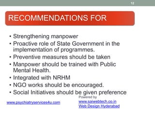 12
RECOMMENDATIONS FOR
• Strengthening manpower
• Proactive role of State Government in the
implementation of programmes.
• Preventive measures should be taken
• Manpower should be trained with Public
Mental Health.
• Integrated with NRHM
• NGO works should be encouraged.
• Social Initiatives should be given preference
Powered by
www.saiwebtech.co.in
Web Design Hyderabad
www.psychiatryservices4u.com
 