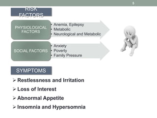 5
RISK
FACTORS
• Anemia, Epilepsy
• Metabolic
• Neurological and Metabolic
PHYSIOLOGICAL
FACTORS
• Anxiety
• Poverty
• Family Pressure
SOCIAL FACTORS
SYMPTOMS
Restlessness and Irritation
Loss of Interest
Abnormal Appetite
Insomnia and Hypersomnia
 