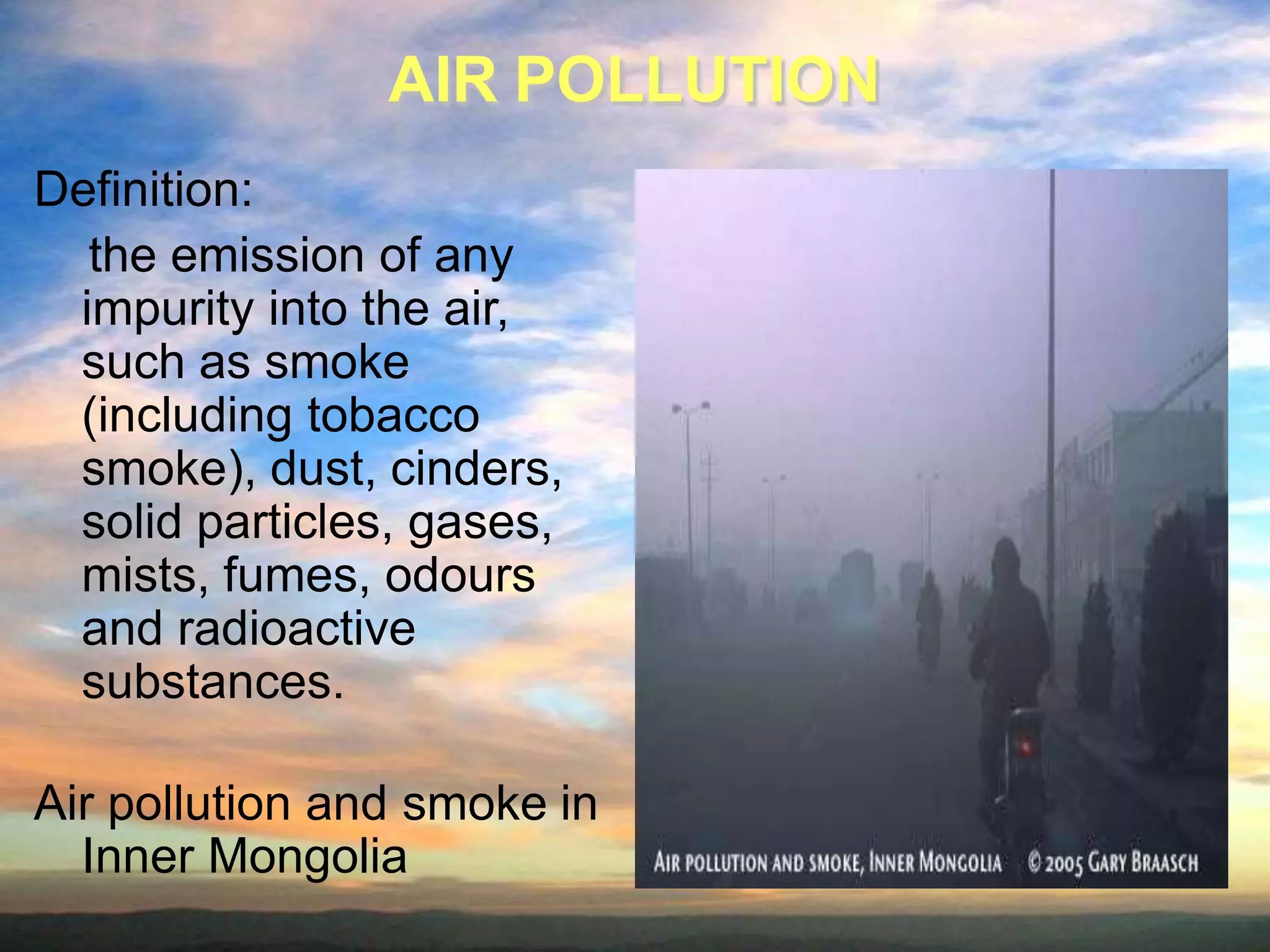 AIR POLLUTION
Definition:
the emission of any
impurity into the air,
such as smoke
(including tobacco
smoke), dust, cinders,
solid particles, gases,
mists, fumes, odours
and radioactive
substances.
Air pollution and smoke in
Inner Mongolia