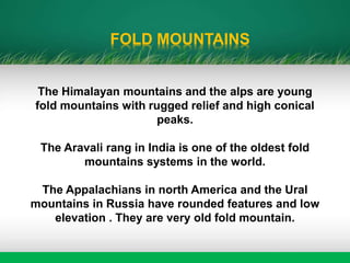 FOLD MOUNTAINS
The Himalayan mountains and the alps are young
fold mountains with rugged relief and high conical
peaks.
The Aravali rang in India is one of the oldest fold
mountains systems in the world.
The Appalachians in north America and the Ural
mountains in Russia have rounded features and low
elevation . They are very old fold mountain.
 